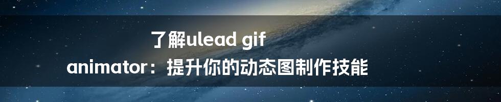 了解ulead gif animator：提升你的动态图制作技能