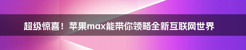 超级惊喜！苹果max能带你领略全新互联网世界