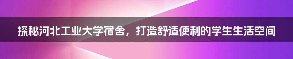 探秘河北工业大学宿舍，打造舒适便利的学生生活空间