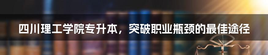 四川理工学院专升本，突破职业瓶颈的最佳途径