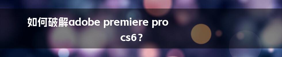 如何破解adobe premiere pro cs6？