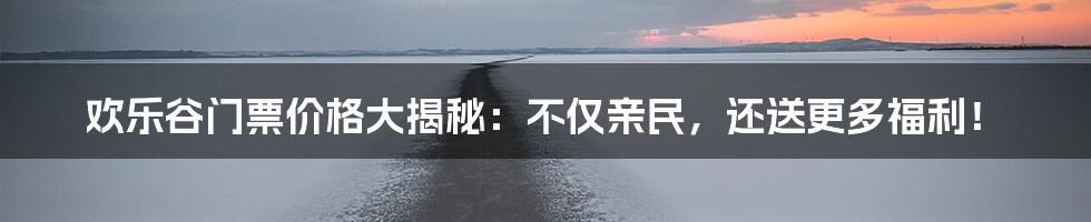 欢乐谷门票价格大揭秘：不仅亲民，还送更多福利！