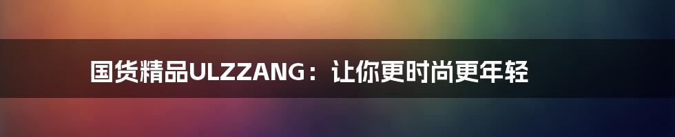 国货精品ULZZANG：让你更时尚更年轻