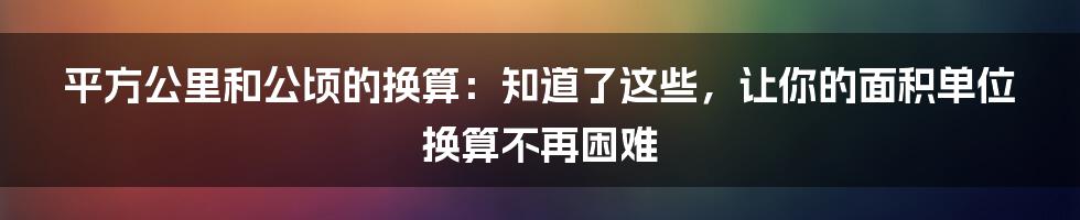 平方公里和公顷的换算：知道了这些，让你的面积单位换算不再困难