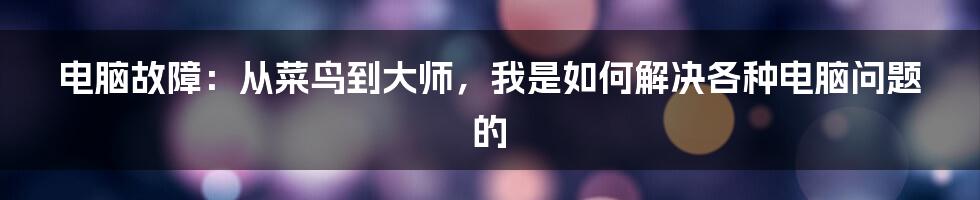 电脑故障：从菜鸟到大师，我是如何解决各种电脑问题的