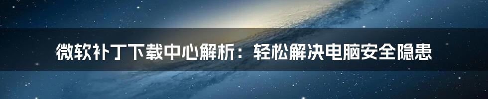 微软补丁下载中心解析：轻松解决电脑安全隐患