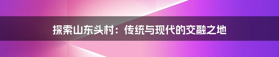 探索山东头村：传统与现代的交融之地