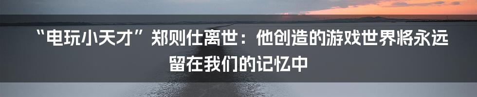 “电玩小天才”郑则仕离世：他创造的游戏世界将永远留在我们的记忆中