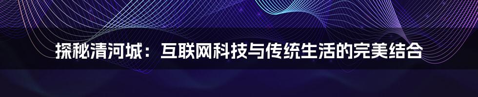 探秘清河城：互联网科技与传统生活的完美结合