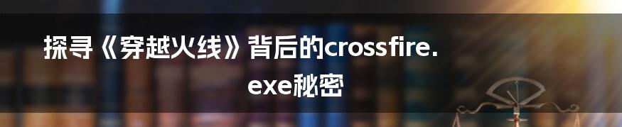 探寻《穿越火线》背后的crossfire.exe秘密