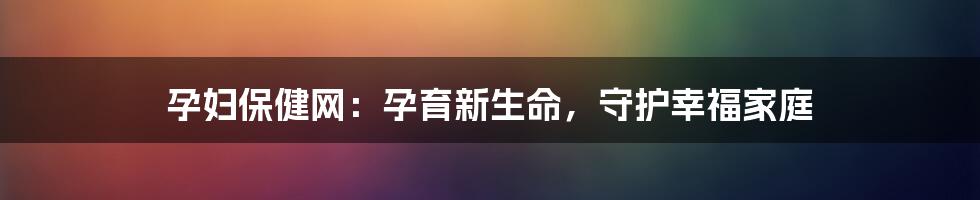 孕妇保健网：孕育新生命，守护幸福家庭