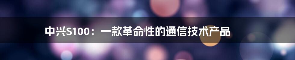 中兴S100：一款革命性的通信技术产品