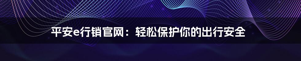 平安e行销官网：轻松保护你的出行安全