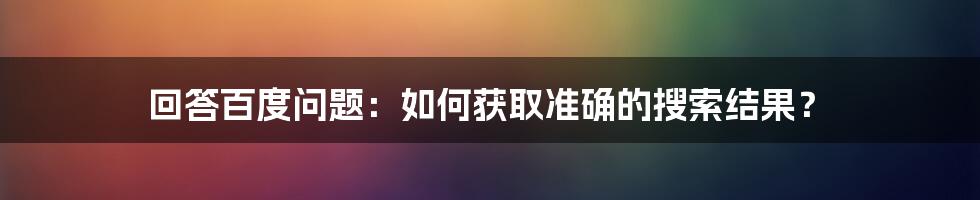 回答百度问题：如何获取准确的搜索结果？