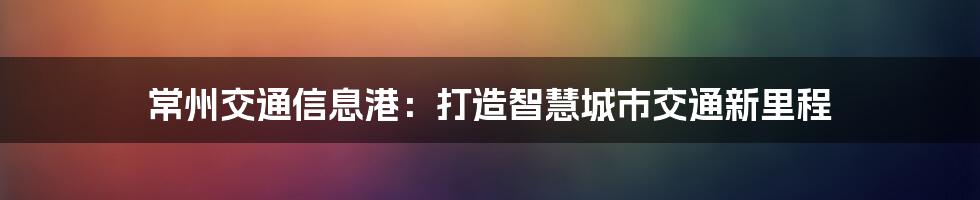 常州交通信息港：打造智慧城市交通新里程