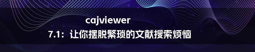 cajviewer 7.1：让你摆脱繁琐的文献搜索烦恼