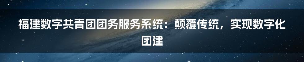 福建数字共青团团务服务系统：颠覆传统，实现数字化团建