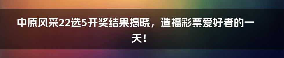 中原风采22选5开奖结果揭晓，造福彩票爱好者的一天！