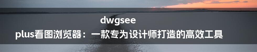 dwgsee plus看图浏览器：一款专为设计师打造的高效工具