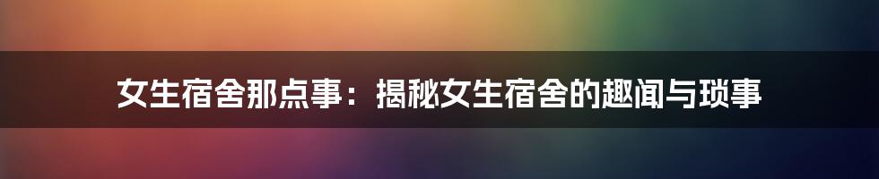 女生宿舍那点事：揭秘女生宿舍的趣闻与琐事