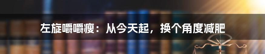 左旋嚼嚼瘦：从今天起，换个角度减肥