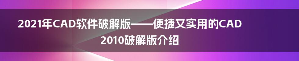 2021年CAD软件破解版——便捷又实用的CAD2010破解版介绍