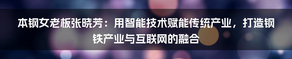 本钢女老板张晓芳：用智能技术赋能传统产业，打造钢铁产业与互联网的融合