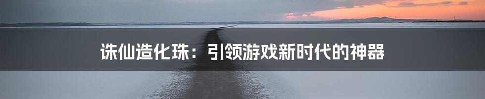 诛仙造化珠：引领游戏新时代的神器