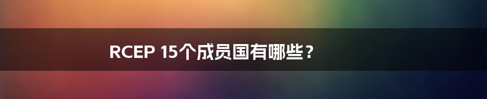 RCEP 15个成员国有哪些？