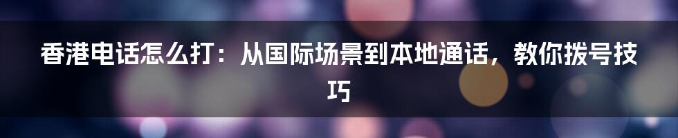 香港电话怎么打：从国际场景到本地通话，教你拨号技巧