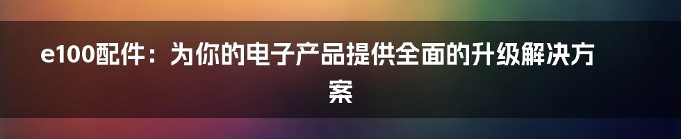 e100配件：为你的电子产品提供全面的升级解决方案