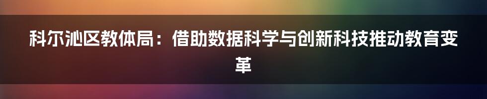 科尔沁区教体局：借助数据科学与创新科技推动教育变革