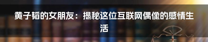 黄子韬的女朋友：揭秘这位互联网偶像的感情生活