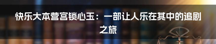 快乐大本营宫锁心玉：一部让人乐在其中的追剧之旅