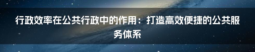 行政效率在公共行政中的作用：打造高效便捷的公共服务体系