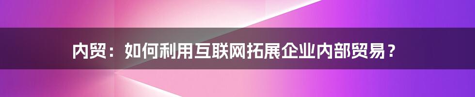 内贸：如何利用互联网拓展企业内部贸易？