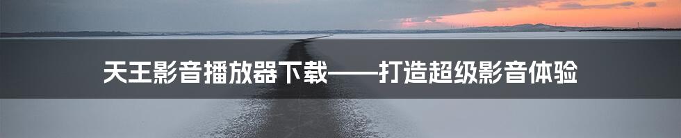 天王影音播放器下载——打造超级影音体验