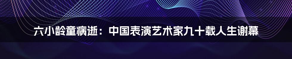 六小龄童病逝：中国表演艺术家九十载人生谢幕