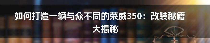 如何打造一辆与众不同的荣威350：改装秘籍大揭秘