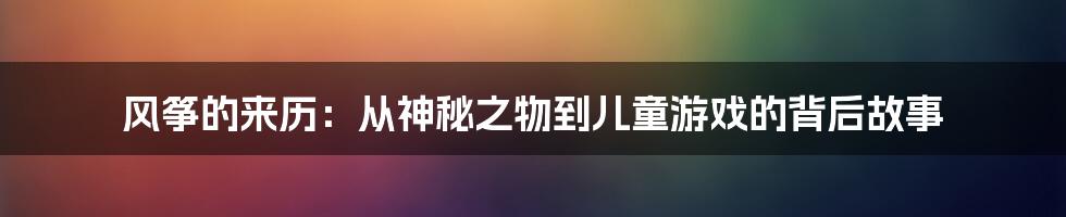 风筝的来历：从神秘之物到儿童游戏的背后故事