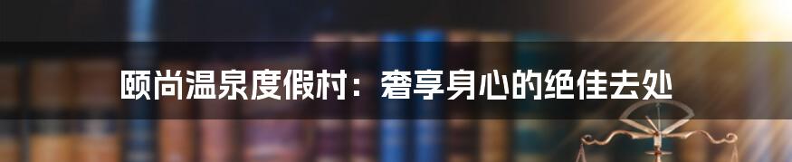 颐尚温泉度假村：奢享身心的绝佳去处