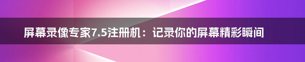 屏幕录像专家7.5注册机：记录你的屏幕精彩瞬间