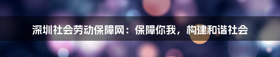 深圳社会劳动保障网：保障你我，构建和谐社会