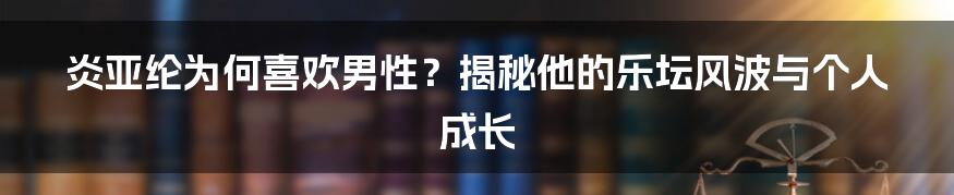 炎亚纶为何喜欢男性？揭秘他的乐坛风波与个人成长