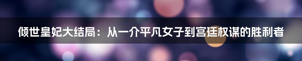 倾世皇妃大结局：从一介平凡女子到宫廷权谋的胜利者