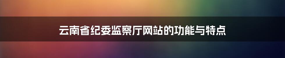 云南省纪委监察厅网站的功能与特点