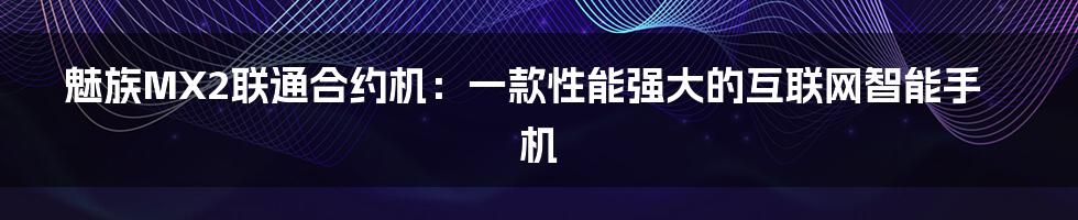 魅族MX2联通合约机：一款性能强大的互联网智能手机