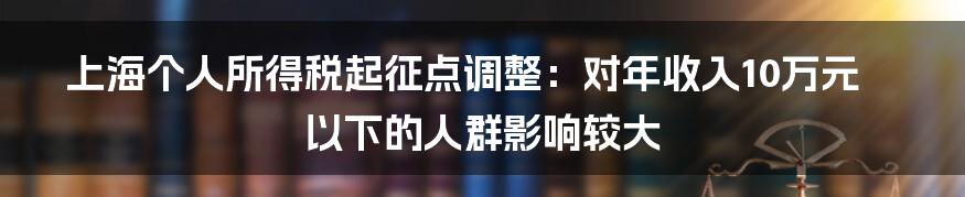 上海个人所得税起征点调整：对年收入10万元以下的人群影响较大