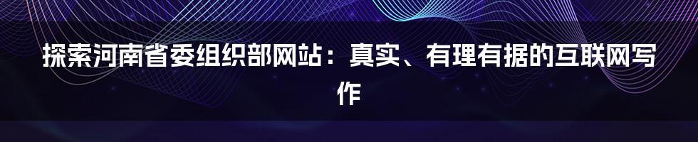 探索河南省委组织部网站：真实、有理有据的互联网写作