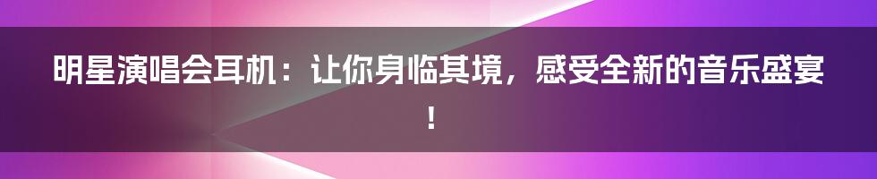 明星演唱会耳机：让你身临其境，感受全新的音乐盛宴！